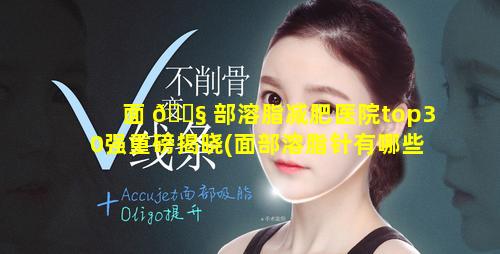 面 🐧 部溶脂减肥医院top30强重磅揭晓(面部溶脂针有哪些牌子 🌷 )